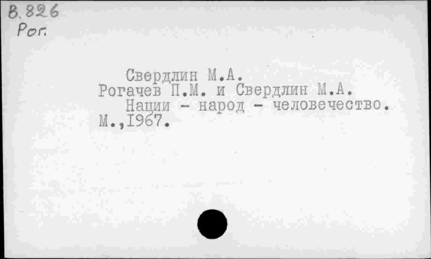 ﻿В. 826 Р&г.
Свердлин М.А.
Рогачев П.М. и Свердлин М.А.
Нации - народ - человечество.
М.,1967.